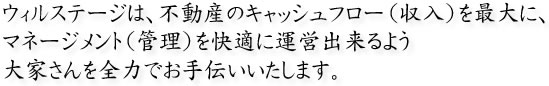ウィルステージは、不動産のキャッシュフロー（収入）を最大に、マネージメント（管理）を快適に運営出来るよう大家さんを全力でお手伝いいたします。
