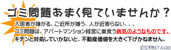 ゴミ問題を甘く見ていませんか?
入居者が嫌がる、ご近所が嫌う、人が近寄らない、、、
ゴミ問題は、アパートマンション経営に巣食う病気のようなものです。
キチンと対処していかないと、不動産価値を大きく下げかねません。