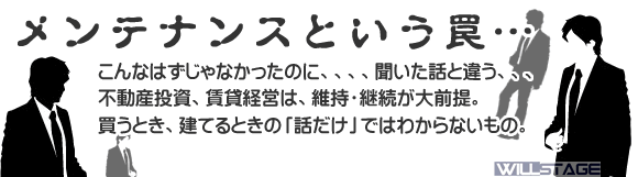 賃貸経営メンテナンスという罠。こんなはずじゃなかったのに、、、聞いた話と違う、、、不動産投資・賃貸経営は、維持・継続が大前提。買うとき、建てるときの「話だけ」ではわからないものです。